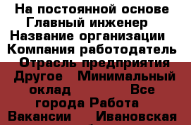 На постоянной основе Главный инженер › Название организации ­ Компания-работодатель › Отрасль предприятия ­ Другое › Минимальный оклад ­ 30 000 - Все города Работа » Вакансии   . Ивановская обл.